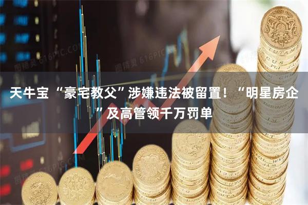 天牛宝 “豪宅教父”涉嫌违法被留置！“明星房企”及高管领千万罚单