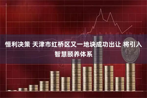 恒利决策 天津市红桥区又一地块成功出让 将引入智慧颐养体系