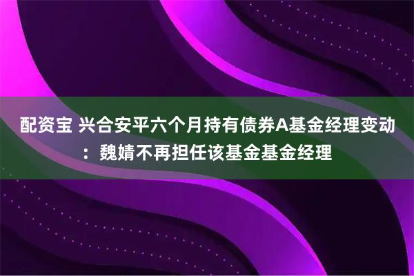 配资宝 兴合安平六个月持有债券A基金经理变动：魏婧不再担任该基金基金经理