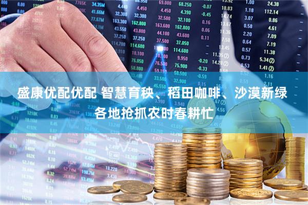 盛康优配优配 智慧育秧、稻田咖啡、沙漠新绿 各地抢抓农时春耕忙