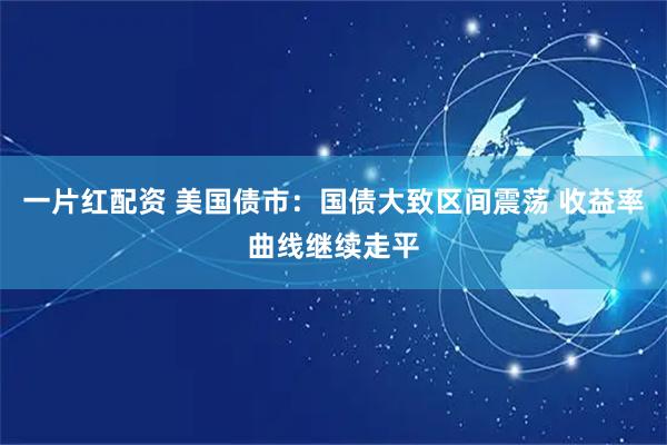 一片红配资 美国债市：国债大致区间震荡 收益率曲线继续走平