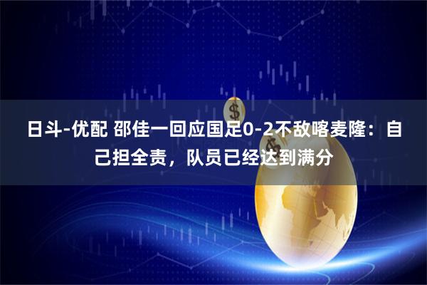 日斗-优配 邵佳一回应国足0-2不敌喀麦隆：自己担全责，队员已经达到满分