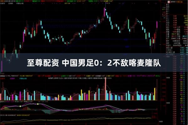 至尊配资 中国男足0：2不敌喀麦隆队
