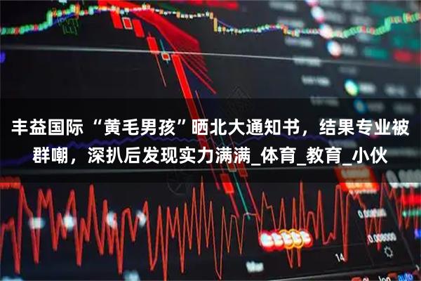 丰益国际 “黄毛男孩”晒北大通知书，结果专业被群嘲，深扒后发现实力满满_体育_教育_小伙