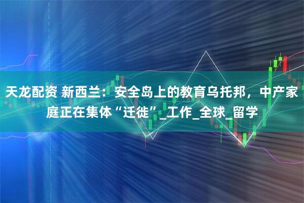 天龙配资 新西兰：安全岛上的教育乌托邦，中产家庭正在集体“迁徙”_工作_全球_留学
