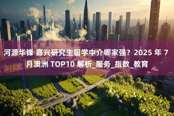 河源华锋 嘉兴研究生留学中介哪家强？2025 年 7 月澳洲 TOP10 解析_服务_指数_教育