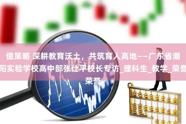 億策略 深耕教育沃土，共筑育人高地——广东省潮阳实验学校高中部张仕平校长专访_理科生_教学_荣誉