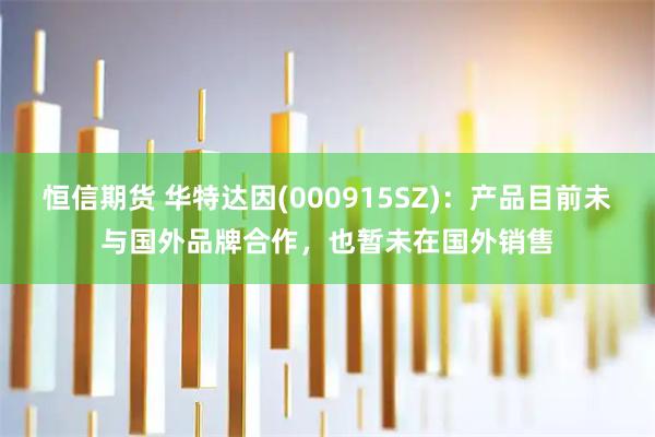 恒信期货 华特达因(000915SZ)：产品目前未与国外品牌合作，也暂未在国外销售