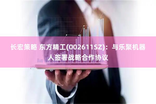 长宏策略 东方精工(002611SZ)：与乐聚机器人签署战略合作协议
