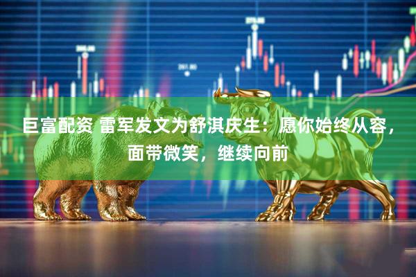 巨富配资 雷军发文为舒淇庆生：愿你始终从容，面带微笑，继续向前