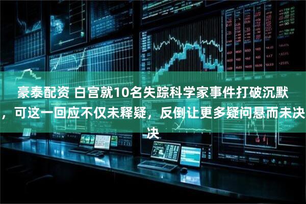 豪泰配资 白宫就10名失踪科学家事件打破沉默，可这一回应不仅未释疑，反倒让更多疑问悬而未决