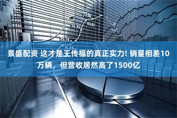 景盛配资 这才是王传福的真正实力! 销量相差10万辆，但营收居然高了1500亿