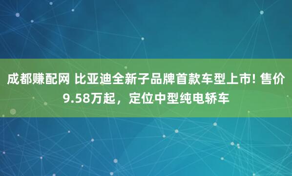 成都赚配网 比亚迪全新子品牌首款车型上市! 售价9.58万起，定位中型纯电轿车