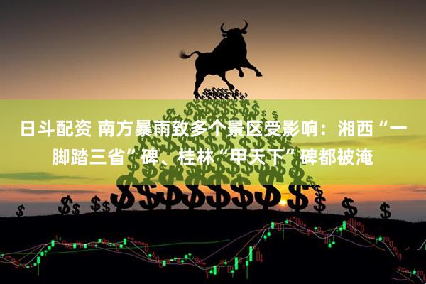 日斗配资 南方暴雨致多个景区受影响：湘西“一脚踏三省”碑、桂林“甲天下”碑都被淹