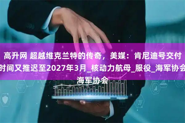 高升网 超越维克兰特的传奇，美媒：肯尼迪号交付时间又推迟至2027年3月_核动力航母_服役_海军协会