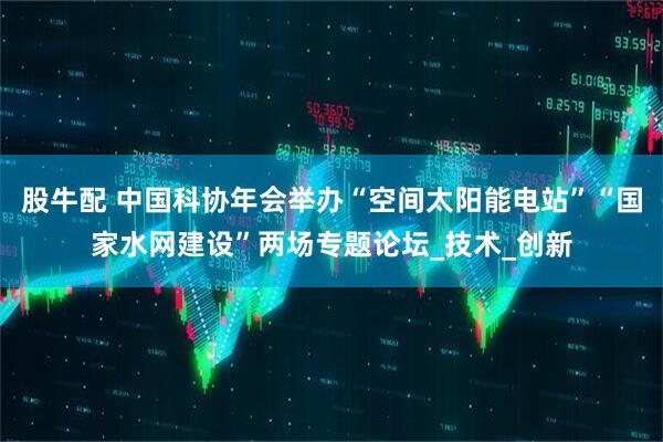 股牛配 中国科协年会举办“空间太阳能电站”“国家水网建设”两场专题论坛_技术_创新
