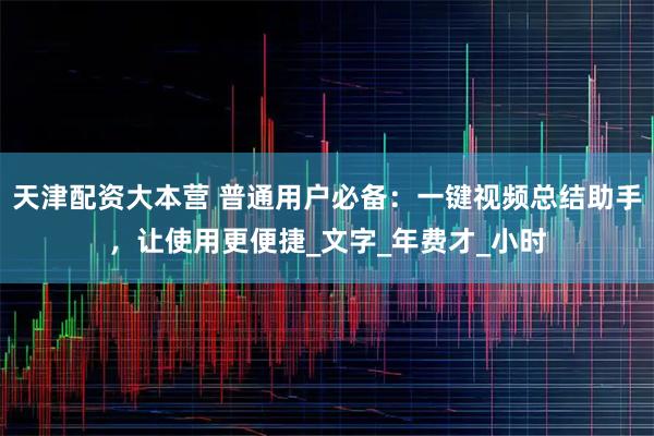 天津配资大本营 普通用户必备：一键视频总结助手，让使用更便捷_文字_年费才_小时