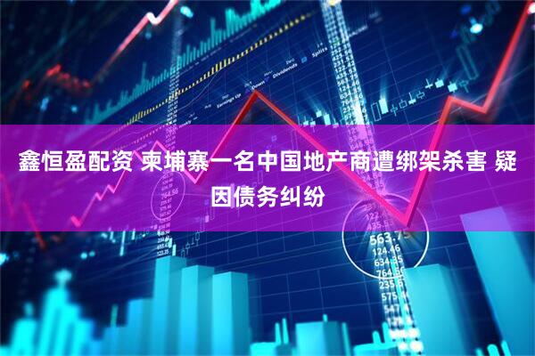 鑫恒盈配资 柬埔寨一名中国地产商遭绑架杀害 疑因债务纠纷