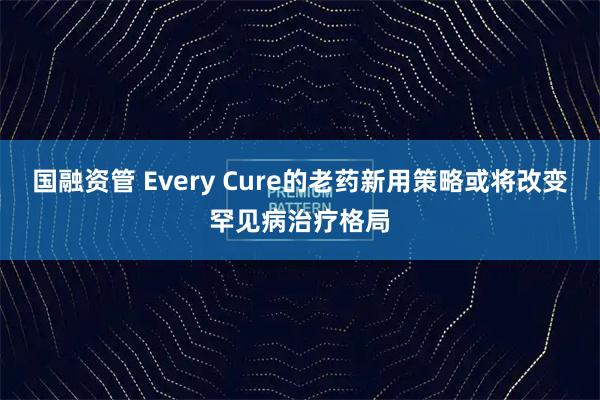 国融资管 Every Cure的老药新用策略或将改变罕见病治疗格局
