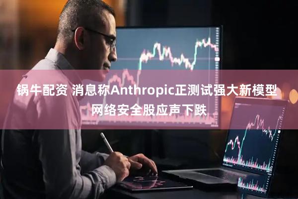 锅牛配资 消息称Anthropic正测试强大新模型 网络安全股应声下跌