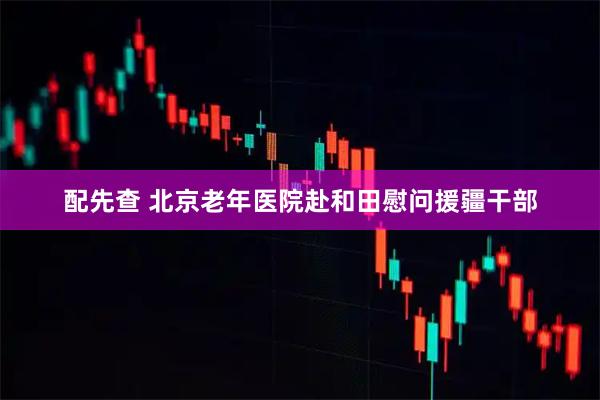 配先查 北京老年医院赴和田慰问援疆干部