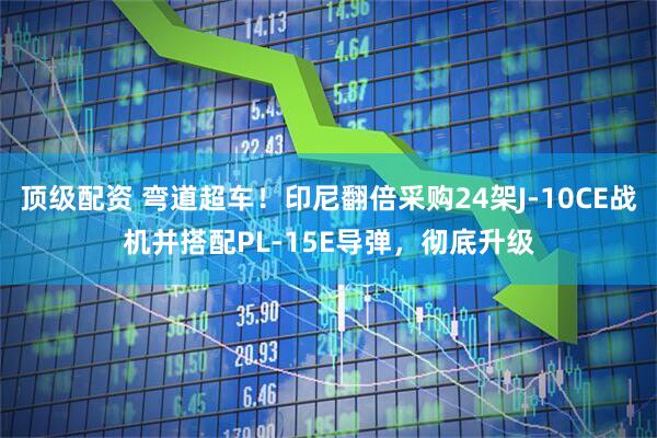 顶级配资 弯道超车！印尼翻倍采购24架J-10CE战机并搭配PL-15E导弹，彻底升级