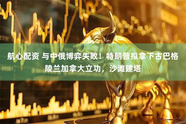 航心配资 与中俄博弈失败！特朗普拟拿下古巴格陵兰加拿大立功，沙滩建塔