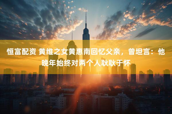 恒富配资 黄维之女黄惠南回忆父亲，曾坦言：他晚年始终对两个人耿耿于怀
