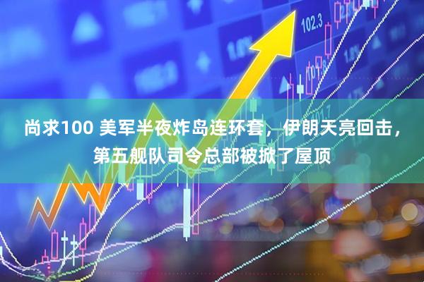 尚求100 美军半夜炸岛连环套，伊朗天亮回击，第五舰队司令总部被掀了屋顶