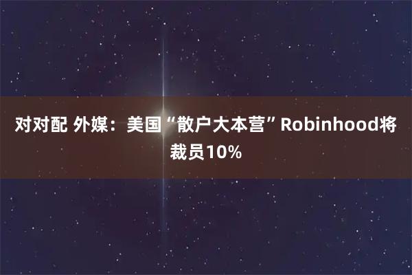 对对配 外媒：美国“散户大本营”Robinhood将裁员10%