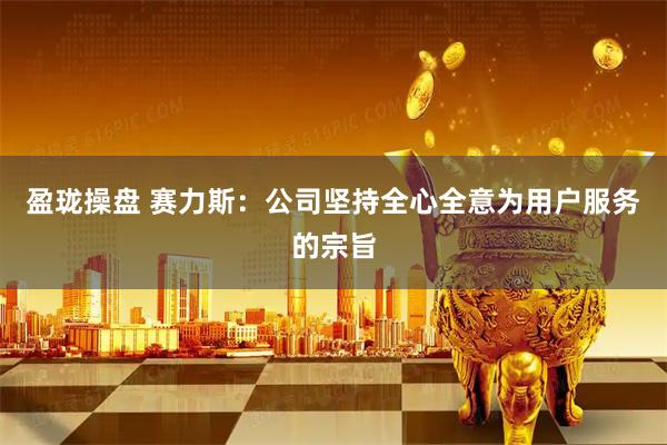 盈珑操盘 赛力斯：公司坚持全心全意为用户服务的宗旨