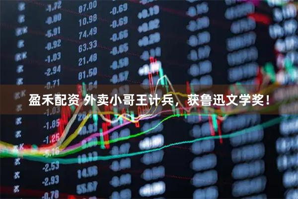盈禾配资 外卖小哥王计兵，获鲁迅文学奖！