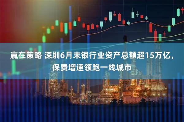 赢在策略 深圳6月末银行业资产总额超15万亿，保费增速领跑一线城市