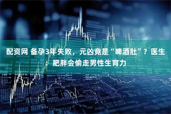 配资网 备孕3年失败，元凶竟是“啤酒肚”？医生：肥胖会偷走男性生育力