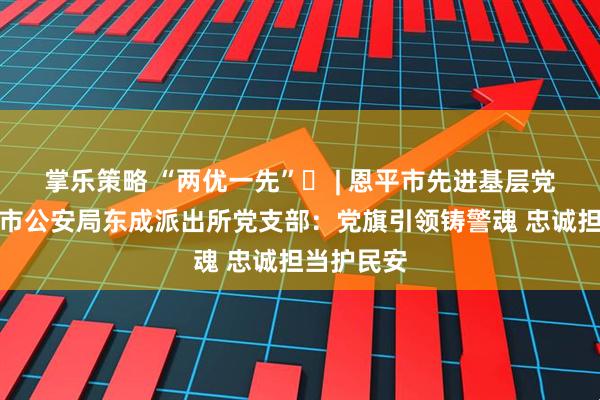 掌乐策略 “两优一先”㊸ | 恩平市先进基层党组织恩平市公安局东成派出所党支部：党旗引领铸警魂 忠诚担当护民安